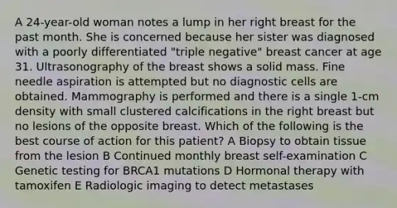 A 24-year-old woman notes a lump in her right breast for the past month. She is concerned because her sister was diagnosed with a poorly differentiated "triple negative" breast cancer at age 31. Ultrasonography of the breast shows a solid mass. Fine needle aspiration is attempted but no diagnostic cells are obtained. Mammography is performed and there is a single 1-cm density with small clustered calcifications in the right breast but no lesions of the opposite breast. Which of the following is the best course of action for this patient? A Biopsy to obtain tissue from the lesion B Continued monthly breast self-examination C Genetic testing for BRCA1 mutations D Hormonal therapy with tamoxifen E Radiologic imaging to detect metastases