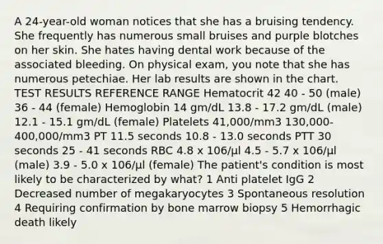 A 24-year-old woman notices that she has a bruising tendency. She frequently has numerous small bruises and purple blotches on her skin. She hates having dental work because of the associated bleeding. On physical exam, you note that she has numerous petechiae. Her lab results are shown in the chart. TEST RESULTS REFERENCE RANGE Hematocrit 42 40 - 50 (male) 36 - 44 (female) Hemoglobin 14 gm/dL 13.8 - 17.2 gm/dL (male) 12.1 - 15.1 gm/dL (female) Platelets 41,000/mm3 130,000-400,000/mm3 PT 11.5 seconds 10.8 - 13.0 seconds PTT 30 seconds 25 - 41 seconds RBC 4.8 x 106/µl 4.5 - 5.7 x 106/µl (male) 3.9 - 5.0 x 106/µl (female) The patient's condition is most likely to be characterized by what? 1 Anti platelet IgG 2 Decreased number of megakaryocytes 3 Spontaneous resolution 4 Requiring confirmation by bone marrow biopsy 5 Hemorrhagic death likely