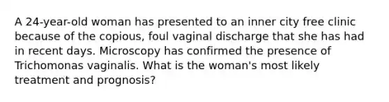 A 24-year-old woman has presented to an inner city free clinic because of the copious, foul vaginal discharge that she has had in recent days. Microscopy has confirmed the presence of Trichomonas vaginalis. What is the woman's most likely treatment and prognosis?