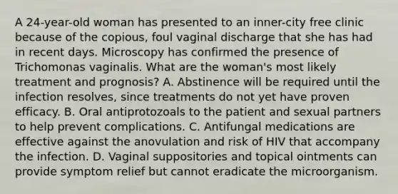 A 24-year-old woman has presented to an inner-city free clinic because of the copious, foul vaginal discharge that she has had in recent days. Microscopy has confirmed the presence of Trichomonas vaginalis. What are the woman's most likely treatment and prognosis? A. Abstinence will be required until the infection resolves, since treatments do not yet have proven efficacy. B. Oral antiprotozoals to the patient and sexual partners to help prevent complications. C. Antifungal medications are effective against the anovulation and risk of HIV that accompany the infection. D. Vaginal suppositories and topical ointments can provide symptom relief but cannot eradicate the microorganism.