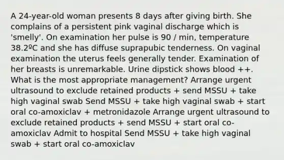 A 24-year-old woman presents 8 days after giving birth. She complains of a persistent pink vaginal discharge which is 'smelly'. On examination her pulse is 90 / min, temperature 38.2ºC and she has diffuse suprapubic tenderness. On vaginal examination the uterus feels generally tender. Examination of her breasts is unremarkable. Urine dipstick shows blood ++. What is the most appropriate management? Arrange urgent ultrasound to exclude retained products + send MSSU + take high vaginal swab Send MSSU + take high vaginal swab + start oral co-amoxiclav + metronidazole Arrange urgent ultrasound to exclude retained products + send MSSU + start oral co-amoxiclav Admit to hospital Send MSSU + take high vaginal swab + start oral co-amoxiclav