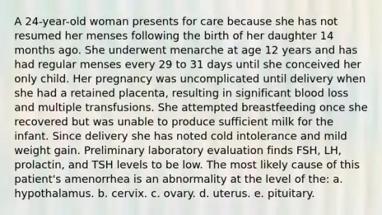 A 24-year-old woman presents for care because she has not resumed her menses following the birth of her daughter 14 months ago. She underwent menarche at age 12 years and has had regular menses every 29 to 31 days until she conceived her only child. Her pregnancy was uncomplicated until delivery when she had a retained placenta, resulting in significant blood loss and multiple transfusions. She attempted breastfeeding once she recovered but was unable to produce sufficient milk for the infant. Since delivery she has noted cold intolerance and mild weight gain. Preliminary laboratory evaluation finds FSH, LH, prolactin, and TSH levels to be low. The most likely cause of this patient's amenorrhea is an abnormality at the level of the: a. hypothalamus. b. cervix. c. ovary. d. uterus. e. pituitary.