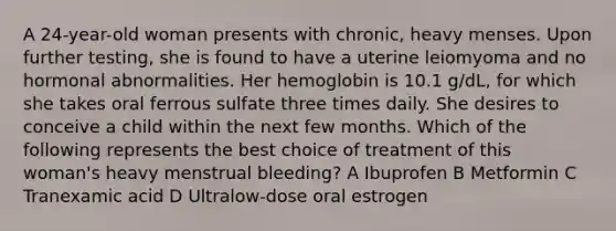 A 24-year-old woman presents with chronic, heavy menses. Upon further testing, she is found to have a uterine leiomyoma and no hormonal abnormalities. Her hemoglobin is 10.1 g/dL, for which she takes oral ferrous sulfate three times daily. She desires to conceive a child within the next few months. Which of the following represents the best choice of treatment of this woman's heavy menstrual bleeding? A Ibuprofen B Metformin C Tranexamic acid D Ultralow-dose oral estrogen