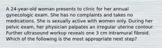 A 24-year-old woman presents to clinic for her annual gynecologic exam. She has no complaints and takes no medications. She is sexually active with women only. During her pelvic exam, her physician palpates an irregular uterine contour. Further ultrasound workup reveals one 3 cm intramural fibroid. Which of the following is the most appropriate next step?