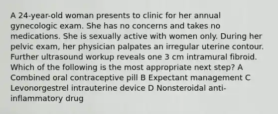 A 24-year-old woman presents to clinic for her annual gynecologic exam. She has no concerns and takes no medications. She is sexually active with women only. During her pelvic exam, her physician palpates an irregular uterine contour. Further ultrasound workup reveals one 3 cm intramural fibroid. Which of the following is the most appropriate next step? A Combined oral contraceptive pill B Expectant management C Levonorgestrel intrauterine device D Nonsteroidal anti-inflammatory drug