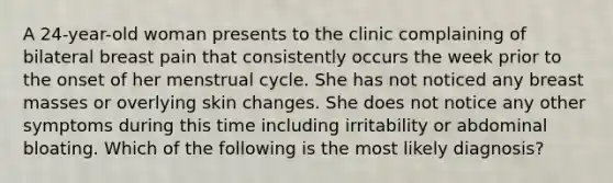 A 24-year-old woman presents to the clinic complaining of bilateral breast pain that consistently occurs the week prior to the onset of her menstrual cycle. She has not noticed any breast masses or overlying skin changes. She does not notice any other symptoms during this time including irritability or abdominal bloating. Which of the following is the most likely diagnosis?