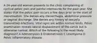 A 24-year-old woman presents to the clinic complaining of cyclical pelvic pain and painful intercourse for the past year. She states that the pelvic pain occurs a few days prior to the start of menstruation. She denies any menorrhagia, abdominal pressure or vaginal discharge. She denies any history of sexually transmitted infections. Vital signs are within normal limits. Pelvic examination reveals lateral displacement of the cervix but is otherwise normal. Which of the following is the most likely diagnosis? A Adenomyosis B Endometriosis C Leiomyoma D Pelvic inflammatory disease