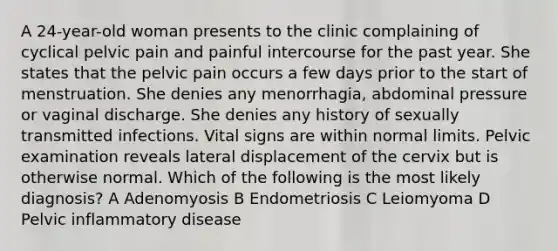 A 24-year-old woman presents to the clinic complaining of cyclical pelvic pain and painful intercourse for the past year. She states that the pelvic pain occurs a few days prior to the start of menstruation. She denies any menorrhagia, abdominal pressure or vaginal discharge. She denies any history of sexually transmitted infections. Vital signs are within normal limits. Pelvic examination reveals lateral displacement of the cervix but is otherwise normal. Which of the following is the most likely diagnosis? A Adenomyosis B Endometriosis C Leiomyoma D Pelvic inflammatory disease