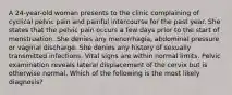 A 24-year-old woman presents to the clinic complaining of cyclical pelvic pain and painful intercourse for the past year. She states that the pelvic pain occurs a few days prior to the start of menstruation. She denies any menorrhagia, abdominal pressure or vaginal discharge. She denies any history of sexually transmitted infections. Vital signs are within normal limits. Pelvic examination reveals lateral displacement of the cervix but is otherwise normal. Which of the following is the most likely diagnosis?