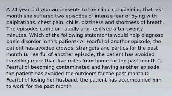 A 24-year-old woman presents to the clinic complaining that last month she suffered two episodes of intense fear of dying with palpitations, chest pain, chills, dizziness and shortness of breath. The episodes came on rapidly and resolved after twenty minutes. Which of the following statements would help diagnose panic disorder in this patient? A. Fearful of another episode, the patient has avoided crowds, strangers and parties for the past month B. Fearful of another episode, the patient has avoided travelling more than five miles from home for the past month C. Fearful of becoming contaminated and having another episode, the patient has avoided the outdoors for the past month D. Fearful of losing her husband, the patient has accompanied him to work for the past month