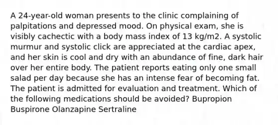 A 24-year-old woman presents to the clinic complaining of palpitations and depressed mood. On physical exam, she is visibly cachectic with a body mass index of 13 kg/m2. A systolic murmur and systolic click are appreciated at the cardiac apex, and her skin is cool and dry with an abundance of fine, dark hair over her entire body. The patient reports eating only one small salad per day because she has an intense fear of becoming fat. The patient is admitted for evaluation and treatment. Which of the following medications should be avoided? Bupropion Buspirone Olanzapine Sertraline