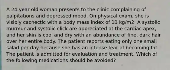 A 24-year-old woman presents to the clinic complaining of palpitations and depressed mood. On physical exam, she is visibly cachectic with a body mass index of 13 kg/m2. A systolic murmur and systolic click are appreciated at the cardiac apex, and her skin is cool and dry with an abundance of fine, dark hair over her entire body. The patient reports eating only one small salad per day because she has an intense fear of becoming fat. The patient is admitted for evaluation and treatment. Which of the following medications should be avoided?