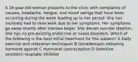 A 24-year-old woman presents to the clinic with complaints of nausea, headache, fatigue, and mood swings that have been occurring during the week leading up to her period. She has routinely had to miss work due to her symptoms. Her symptoms go away shortly after menses begin. She denies suicidal ideation. She has no pre-existing endocrine or mood disorders. Which of the following is the best initial treatment for this patient? A Daily exercise and relaxation techniques B Gonadotropin-releasing hormone agonist C Hormonal contraception D Selective serotonin reuptake inhibitor