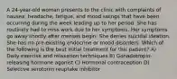 A 24-year-old woman presents to the clinic with complaints of nausea, headache, fatigue, and mood swings that have been occurring during the week leading up to her period. She has routinely had to miss work due to her symptoms. Her symptoms go away shortly after menses begin. She denies suicidal ideation. She has no pre-existing endocrine or mood disorders. Which of the following is the best initial treatment for this patient? A) Daily exercise and relaxation techniques B) Gonadotropin-releasing hormone agonist C) Hormonal contraception D) Selective serotonin reuptake inhibitor