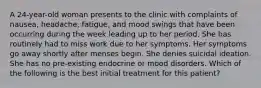 A 24-year-old woman presents to the clinic with complaints of nausea, headache, fatigue, and mood swings that have been occurring during the week leading up to her period. She has routinely had to miss work due to her symptoms. Her symptoms go away shortly after menses begin. She denies suicidal ideation. She has no pre-existing endocrine or mood disorders. Which of the following is the best initial treatment for this patient?