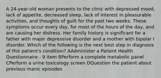 A 24-year-old woman presents to the clinic with depressed mood, lack of appetite, decreased sleep, lack of interest in pleasurable activities, and thoughts of guilt for the past two weeks. These symptoms occur every day, for most of the hours of the day, and are causing her distress. Her family history is significant for a father with major depressive disorder and a mother with bipolar I disorder. Which of the following is the next best step in diagnosis of this patient's condition? AAdminister a Patient Health Questionnaire - 9 item BPerform a complete metabolic panel CPerform a urine toxicology screen DQuestion the patient about previous manic episodes