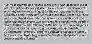 A 24-year-old woman presents to the clinic with depressed mood, lack of appetite, decreased sleep, lack of interest in pleasurable activities, and thoughts of guilt for the past two weeks. These symptoms occur every day, for most of the hours of the day, and are causing her distress. Her family history is significant for a father with major depressive disorder and a mother with bipolar I disorder. Which of the following is the next best step in diagnosis of this patient's condition? A) Administer a Patient Health Questionnaire - 9 item B) Perform a complete metabolic panel C) Perform a urine toxicology screen D) Question the patient about previous manic episodes