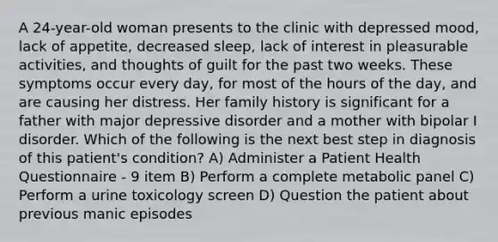 A 24-year-old woman presents to the clinic with depressed mood, lack of appetite, decreased sleep, lack of interest in pleasurable activities, and thoughts of guilt for the past two weeks. These symptoms occur every day, for most of the hours of the day, and are causing her distress. Her family history is significant for a father with major depressive disorder and a mother with bipolar I disorder. Which of the following is the next best step in diagnosis of this patient's condition? A) Administer a Patient Health Questionnaire - 9 item B) Perform a complete metabolic panel C) Perform a urine toxicology screen D) Question the patient about previous manic episodes