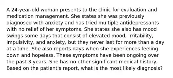 A 24-year-old woman presents to the clinic for evaluation and medication management. She states she was previously diagnosed with anxiety and has tried multiple antidepressants with no relief of her symptoms. She states she also has mood swings some days that consist of elevated mood, irritability, impulsivity, and anxiety, but they never last for more than a day at a time. She also reports days when she experiences feeling down and hopeless. These symptoms have been ongoing over the past 3 years. She has no other significant medical history. Based on the patient's report, what is the most likely diagnosis?