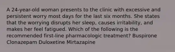 A 24-year-old woman presents to the clinic with excessive and persistent worry most days for the last six months. She states that the worrying disrupts her sleep, causes irritability, and makes her feel fatigued. Which of the following is the recommended first-line pharmacologic treatment? Buspirone Clonazepam Duloxetine Mirtazapine