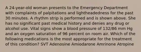 A 24-year-old woman presents to the Emergency Department with complaints of palpitations and lightheadedness for the past 30 minutes. A rhythm strip is performed and is shown above. She has no significant past medical history and denies any drug or alcohol use. Vital signs show a blood pressure of 132/86 mm Hg and an oxygen saturation of 96 percent on room air. Which of the following medications is the most appropriate for the treatment of this condition? SVT Adenosine Amiodarone Amrinone Atropine