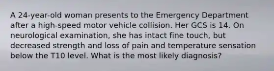 A 24-year-old woman presents to the Emergency Department after a high-speed motor vehicle collision. Her GCS is 14. On neurological examination, she has intact fine touch, but decreased strength and loss of pain and temperature sensation below the T10 level. What is the most likely diagnosis?