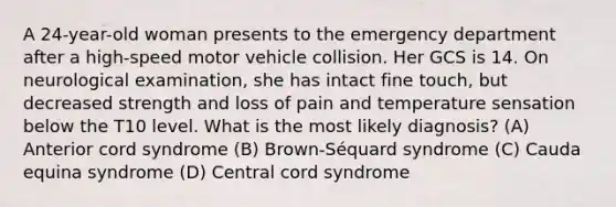 A 24-year-old woman presents to the emergency department after a high-speed motor vehicle collision. Her GCS is 14. On neurological examination, she has intact fine touch, but decreased strength and loss of pain and temperature sensation below the T10 level. What is the most likely diagnosis? (A) Anterior cord syndrome (B) Brown-Séquard syndrome (C) Cauda equina syndrome (D) Central cord syndrome