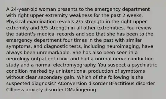 A 24-year-old woman presents to the emergency department with right upper extremity weakness for the past 2 weeks. Physical examination reveals 2/5 strength in the right upper extremity and 5/5 strength in all other extremities. You review the patient's medical records and see that she has been to the emergency department four times in the past with similar symptoms, and diagnostic tests, including neuroimaging, have always been unremarkable. She has also been seen in a neurology outpatient clinic and had a normal nerve conduction study and a normal electromyography. You suspect a psychiatric condition marked by unintentional production of symptoms without clear secondary gain. Which of the following is the suspected diagnosis? AConversion disorder BFactitious disorder CIllness anxiety disorder DMalingering