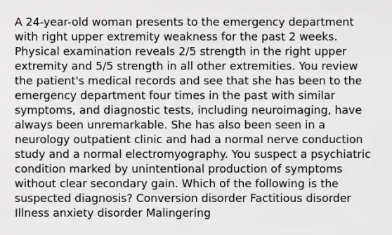 A 24-year-old woman presents to the emergency department with right upper extremity weakness for the past 2 weeks. Physical examination reveals 2/5 strength in the right upper extremity and 5/5 strength in all other extremities. You review the patient's medical records and see that she has been to the emergency department four times in the past with similar symptoms, and diagnostic tests, including neuroimaging, have always been unremarkable. She has also been seen in a neurology outpatient clinic and had a normal nerve conduction study and a normal electromyography. You suspect a psychiatric condition marked by unintentional production of symptoms without clear secondary gain. Which of the following is the suspected diagnosis? Conversion disorder Factitious disorder Illness anxiety disorder Malingering