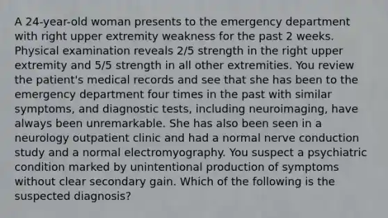 A 24-year-old woman presents to the emergency department with right upper extremity weakness for the past 2 weeks. Physical examination reveals 2/5 strength in the right upper extremity and 5/5 strength in all other extremities. You review the patient's medical records and see that she has been to the emergency department four times in the past with similar symptoms, and diagnostic tests, including neuroimaging, have always been unremarkable. She has also been seen in a neurology outpatient clinic and had a normal nerve conduction study and a normal electromyography. You suspect a psychiatric condition marked by unintentional production of symptoms without clear secondary gain. Which of the following is the suspected diagnosis?