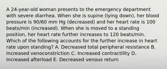 A 24-year-old woman presents to the emergency department with severe diarrhea. When she is supine (lying down), her blood pressure is 90/60 mm Hg (decreased) and her heart rate is 100 beats/min (increased). When she is moved to a standing position, her heart rate further increases to 120 beats/min. Which of the following accounts for the further increase in heart rate upon standing? A. Decreased total peripheral resistance B. Increased venoconstriction C. Increased contractility D. Increased afterload E. Decreased venous return