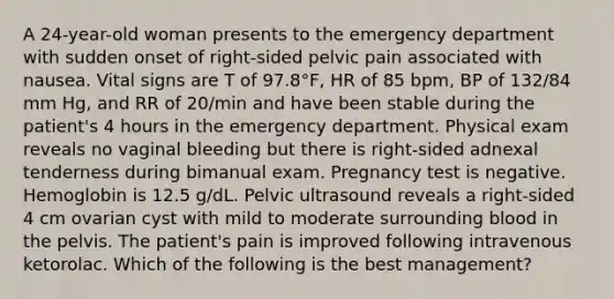 A 24-year-old woman presents to the emergency department with sudden onset of right-sided pelvic pain associated with nausea. Vital signs are T of 97.8°F, HR of 85 bpm, BP of 132/84 mm Hg, and RR of 20/min and have been stable during the patient's 4 hours in the emergency department. Physical exam reveals no vaginal bleeding but there is right-sided adnexal tenderness during bimanual exam. Pregnancy test is negative. Hemoglobin is 12.5 g/dL. Pelvic ultrasound reveals a right-sided 4 cm ovarian cyst with mild to moderate surrounding blood in the pelvis. The patient's pain is improved following intravenous ketorolac. Which of the following is the best management?