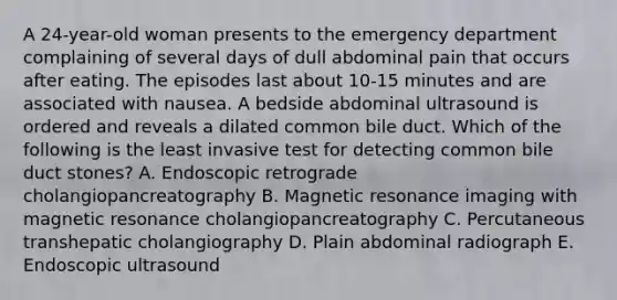 A 24-year-old woman presents to the emergency department complaining of several days of dull abdominal pain that occurs after eating. The episodes last about 10-15 minutes and are associated with nausea. A bedside abdominal ultrasound is ordered and reveals a dilated common bile duct. Which of the following is the least invasive test for detecting common bile duct stones? A. Endoscopic retrograde cholangiopancreatography B. Magnetic resonance imaging with magnetic resonance cholangiopancreatography C. Percutaneous transhepatic cholangiography D. Plain abdominal radiograph E. Endoscopic ultrasound