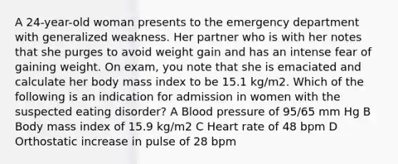 A 24-year-old woman presents to the emergency department with generalized weakness. Her partner who is with her notes that she purges to avoid weight gain and has an intense fear of gaining weight. On exam, you note that she is emaciated and calculate her body mass index to be 15.1 kg/m2. Which of the following is an indication for admission in women with the suspected eating disorder? A Blood pressure of 95/65 mm Hg B Body mass index of 15.9 kg/m2 C Heart rate of 48 bpm D Orthostatic increase in pulse of 28 bpm