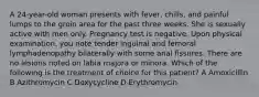 A 24-year-old woman presents with fever, chills, and painful lumps to the groin area for the past three weeks. She is sexually active with men only. Pregnancy test is negative. Upon physical examination, you note tender inguinal and femoral lymphadenopathy bilaterally with some anal fissures. There are no lesions noted on labia majora or minora. Which of the following is the treatment of choice for this patient? A Amoxicillin B Azithromycin C Doxycycline D Erythromycin