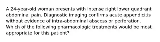 A 24-year-old woman presents with intense right lower quadrant abdominal pain. Diagnostic imaging confirms acute appendicitis without evidence of intra-abdominal abscess or perforation. Which of the following pharmacologic treatments would be most appropriate for this patient?