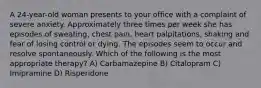 A 24-year-old woman presents to your office with a complaint of severe anxiety. Approximately three times per week she has episodes of sweating, chest pain, heart palpitations, shaking and fear of losing control or dying. The episodes seem to occur and resolve spontaneously. Which of the following is the most appropriate therapy? A) Carbamazepine B) Citalopram C) Imipramine D) Risperidone