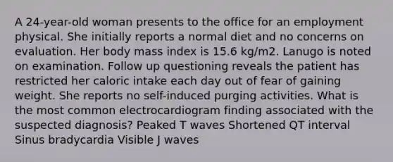 A 24-year-old woman presents to the office for an employment physical. She initially reports a normal diet and no concerns on evaluation. Her body mass index is 15.6 kg/m2. Lanugo is noted on examination. Follow up questioning reveals the patient has restricted her caloric intake each day out of fear of gaining weight. She reports no self-induced purging activities. What is the most common electrocardiogram finding associated with the suspected diagnosis? Peaked T waves Shortened QT interval Sinus bradycardia Visible J waves