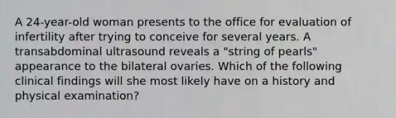 A 24-year-old woman presents to the office for evaluation of infertility after trying to conceive for several years. A transabdominal ultrasound reveals a "string of pearls" appearance to the bilateral ovaries. Which of the following clinical findings will she most likely have on a history and physical examination?