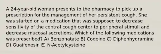 A 24-year-old woman presents to the pharmacy to pick up a prescription for the management of her persistent cough. She was started on a medication that was supposed to decrease sensitivity of the central cough center to peripheral stimuli and decrease mucosal secretions. Which of the following medications was prescribed? A) Benzonatate B) Codeine C) Diphenhydramine D) Guaifenesin E) N-Acetylcysteine