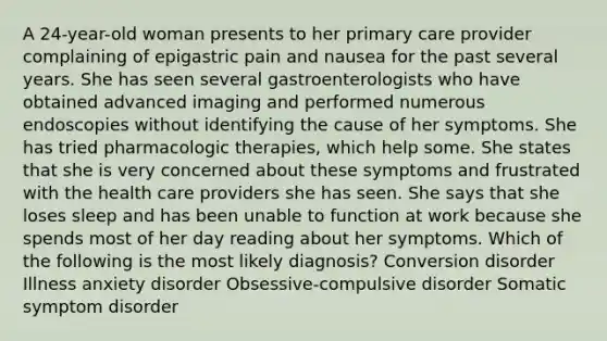 A 24-year-old woman presents to her primary care provider complaining of epigastric pain and nausea for the past several years. She has seen several gastroenterologists who have obtained advanced imaging and performed numerous endoscopies without identifying the cause of her symptoms. She has tried pharmacologic therapies, which help some. She states that she is very concerned about these symptoms and frustrated with the health care providers she has seen. She says that she loses sleep and has been unable to function at work because she spends most of her day reading about her symptoms. Which of the following is the most likely diagnosis? Conversion disorder Illness anxiety disorder Obsessive-compulsive disorder Somatic symptom disorder