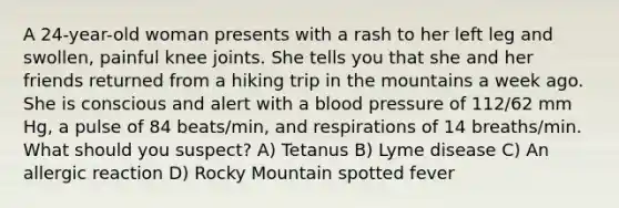 A 24-year-old woman presents with a rash to her left leg and swollen, painful knee joints. She tells you that she and her friends returned from a hiking trip in the mountains a week ago. She is conscious and alert with a <a href='https://www.questionai.com/knowledge/kD0HacyPBr-blood-pressure' class='anchor-knowledge'>blood pressure</a> of 112/62 mm Hg, a pulse of 84 beats/min, and respirations of 14 breaths/min. What should you suspect? A) Tetanus B) Lyme disease C) An allergic reaction D) Rocky Mountain spotted fever