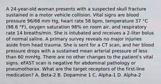 A 24-year-old woman presents with a suspected skull fracture sustained in a motor vehicle collision. Vital signs are blood pressure 96/68 mm Hg, heart rate 58 bpm, temperature 37 °C (98.6 °F), oxygen saturation 98% on room air, and respiratory rate 14 breaths/min. She is intubated and receives a 2-liter bolus of normal saline. A primary survey reveals no major injuries aside from head trauma. She is sent for a CT scan, and her blood pressure drops with a sustained mean arterial pressure of less than 60 mmHg. There are no other changes to the patient's vital signs. eFAST scan is negative for abdominal pathology or pneumothorax. What are the target receptors of the first-line medication? A. Beta-2 B. Dopamine 1 C. Alpha-1 D. Alpha-2