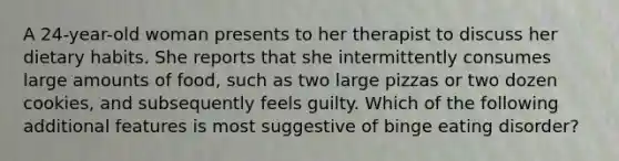 A 24-year-old woman presents to her therapist to discuss her dietary habits. She reports that she intermittently consumes large amounts of food, such as two large pizzas or two dozen cookies, and subsequently feels guilty. Which of the following additional features is most suggestive of binge eating disorder?