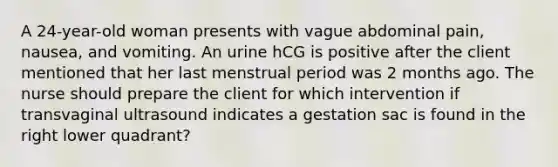 A 24-year-old woman presents with vague abdominal pain, nausea, and vomiting. An urine hCG is positive after the client mentioned that her last menstrual period was 2 months ago. The nurse should prepare the client for which intervention if transvaginal ultrasound indicates a gestation sac is found in the right lower quadrant?