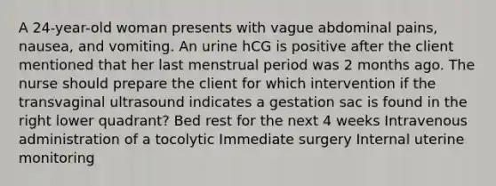 A 24-year-old woman presents with vague abdominal pains, nausea, and vomiting. An urine hCG is positive after the client mentioned that her last menstrual period was 2 months ago. The nurse should prepare the client for which intervention if the transvaginal ultrasound indicates a gestation sac is found in the right lower quadrant? Bed rest for the next 4 weeks Intravenous administration of a tocolytic Immediate surgery Internal uterine monitoring