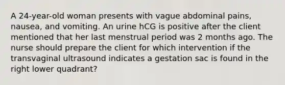 A 24-year-old woman presents with vague abdominal pains, nausea, and vomiting. An urine hCG is positive after the client mentioned that her last menstrual period was 2 months ago. The nurse should prepare the client for which intervention if the transvaginal ultrasound indicates a gestation sac is found in the right lower quadrant?