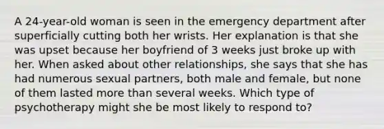 A 24-year-old woman is seen in the emergency department after superficially cutting both her wrists. Her explanation is that she was upset because her boyfriend of 3 weeks just broke up with her. When asked about other relationships, she says that she has had numerous sexual partners, both male and female, but none of them lasted more than several weeks. Which type of psychotherapy might she be most likely to respond to?