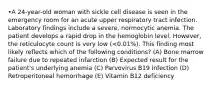 •A 24-year-old woman with sickle cell disease is seen in the emergency room for an acute upper respiratory tract infection. Laboratory findings include a severe, normocytic anemia. The patient develops a rapid drop in the hemoglobin level. However, the reticulocyte count is very low (<0.01%). This finding most likely reflects which of the following conditions? (A) Bone marrow failure due to repeated infarction (B) Expected result for the patient's underlying anemia (C) Parvovirus B19 infection (D) Retroperitoneal hemorrhage (E) Vitamin B12 deficiency