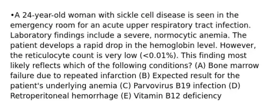 •A 24-year-old woman with sickle cell disease is seen in the emergency room for an acute upper respiratory tract infection. Laboratory findings include a severe, normocytic anemia. The patient develops a rapid drop in the hemoglobin level. However, the reticulocyte count is very low (<0.01%). This finding most likely reflects which of the following conditions? (A) Bone marrow failure due to repeated infarction (B) Expected result for the patient's underlying anemia (C) Parvovirus B19 infection (D) Retroperitoneal hemorrhage (E) Vitamin B12 deficiency